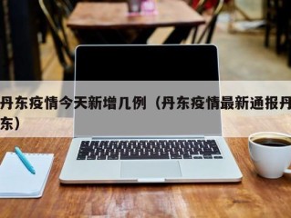 丹东疫情今天新增几例（丹东疫情最新通报丹东）
