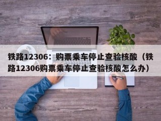 铁路12306：购票乘车停止查验核酸（铁路12306购票乘车停止查验核酸怎么办）