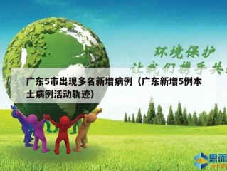 广东5市出现多名新增病例（广东新增5例本土病例活动轨迹）